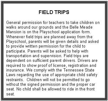 Text Box: FIELD TRIPS    General permission for teachers to take children on walks around our grounds and the Belle Meade Mansion is on the Playschool application form. Whenever field trips are planned away from the Playschool, parents will be given details and asked to provide written permission for the child to participate. Parents will be asked to help with transportation and supervision. Field trips are dependent on sufficient parent drivers. Drivers are required to show proof of license, registration and insurance. We comply with the Tennessee State Laws regarding the use of appropriate child safety restraints.  Children will not be permitted to go without the signed permission and the proper car seat. No child shall be allowed to ride in the front seat.  